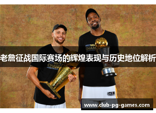 老詹征战国际赛场的辉煌表现与历史地位解析
