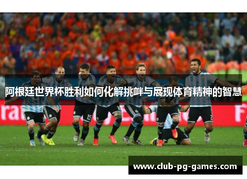 阿根廷世界杯胜利如何化解挑衅与展现体育精神的智慧